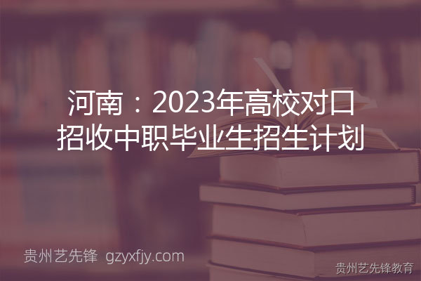 河南2023年高校对口招收中职毕业生招生计划